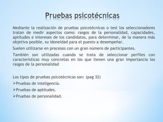 Mediante la realización de pruebas psicotécnicas o test los seleccionadores
tratan de medir aspectos como: rasgos de la personalidad, capacidades,
aptitudes e intereses de los candidatos, para determinar, de la manera más
objetiva posible, su idoneidad para el puesto a desempeñar.
Suelen utilizarse en procesos con un gran número de participantes.
También son utilizadas cuando se trata de seleccionar perfiles con
características muy concretas en los que tienen una gran importancia los
rasgos de la personalidad
Los tipos de pruebas psicotécnicas son: (pag 32)
Pruebas de inteligencia.
Pruebas de aptitudes.
Pruebas de personalidad.
 