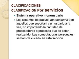 CLACIFICACIONES
CLASIFICACION Por servicios
 Sistema operativo monousuario
 Los sistemas operativos monousuario son
aquellos que soportan a un usuario a la
vez, no importando la cantidad de
procesadores o procesos que se estén
realizando. Las computadoras personales
se han clasificado en esta sección
 