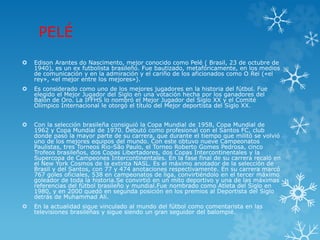 PELÉ
 Edison Arantes do Nascimento, mejor conocido como Pelé ( Brasil, 23 de octubre de
1940), es un ex futbolista brasileño. Fue bautizado, metafóricamente, en los medios
de comunicación y en la admiración y el cariño de los aficionados como O Rei («el
rey», «el mejor entre los mejores»).
 Es considerado como uno de los mejores jugadores en la historia del fútbol. Fue
elegido el Mejor Jugador del Siglo en una votación hecha por los ganadores del
Balón de Oro. La IFFHS lo nombró el Mejor Jugador del Siglo XX y el Comité
Olímpico Internacional le otorgó el título del Mejor deportista del Siglo XX.
 Con la selección brasileña consiguió la Copa Mundial de 1958, Copa Mundial de
1962 y Copa Mundial de 1970. Debutó como profesional con el Santos FC, club
donde pasó la mayor parte de su carrera, que durante el tiempo que militó se volvió
uno de los mejores equipos del mundo. Con este obtuvo nueve Campeonatos
Paulistas, tres Torneos Rio-São Paulo, el Torneo Roberto Gomes Pedrosa, cinco
Trofeos brasileños, dos Copas Libertadores, dos Copas Intercontinentales y la
Supercopa de Campeones Intercontinentales. En la fase final de su carrera recaló en
el New York Cosmos de la extinta NASL. Es el máximo anotador de la selección de
Brasil y del Santos, con 77 y 474 anotaciones respectivamente. En su carrera marcó
767 goles oficiales, 538 en campeonatos de liga, convirtiéndolo en el tercer máximo
goleador de toda la historia.Se convirtió en un mito deportivo y una de las máximas
referencias del fútbol brasileño y mundial.Fue nombrado como Atleta del Siglo en
1980, y en 2000 quedó en segunda posición en los premios al Deportista del Siglo
detrás de Muhammad Ali.
 En la actualidad sigue vinculado al mundo del fútbol como comentarista en las
televisiones brasileñas y sigue siendo un gran seguidor del balompié.
 