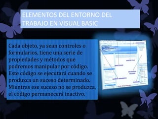 ELEMENTOS DEL ENTORNO DEL
TRABAJO EN VISUAL BASIC
Cada objeto, ya sean controles o
formularios, tiene una serie de
propiedades y métodos que
podremos manipular por código.
Este código se ejecutará cuando se
produzca un suceso determinado.
Mientras ese suceso no se produzca,
el código permanecerá inactivo.
 