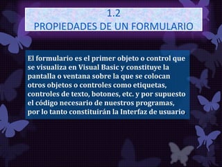 1.2
PROPIEDADES DE UN FORMULARIO
El formulario es el primer objeto o control que
se visualiza en Visual Basic y constituye la
pantalla o ventana sobre la que se colocan
otros objetos o controles como etiquetas,
controles de texto, botones, etc. y por supuesto
el código necesario de nuestros programas,
por lo tanto constituirán la Interfaz de usuario.
 