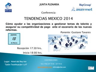 JUNTA PLENARIA
Conferencia:
TENDENCIAS MEXICO 2014
13
Jueves
de Marzo
Lugar: Hotel del Rey Inn
“Salón Teotihuacán I y II”
CONFIRMACIONES
Tel: (+722) 237 75 90 / 237 76 42
Ponente: Gustavo Tavares
plenaria@aritac.com / oficina@aritac.com
Recepción 17:30 hrs.
Inicio 18:00 hrs.
Cómo ayudar a las organizaciones a gestionar temas de talento y
asegurar su competitividad de pago ante el escenario de las nuevas
reformas.
 