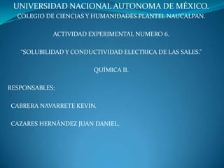 UNIVERSIDAD NACIONAL AUTONOMA DE MÉXICO.
COLEGIO DE CIENCIAS Y HUMANIDADES PLANTEL NAUCALPAN.
ACTIVIDAD EXPERIMENTAL NUMERO 6.
“SOLUBILIDAD Y CONDUCTIVIDAD ELECTRICA DE LAS SALES.”
QUÍMICA II.
RESPONSABLES:
CABRERA NAVARRETE KEVIN.
CAZARES HERNÁNDEZ JUAN DANIEL.
 