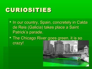 CURIOSITIESCURIOSITIES
 In our country, Spain, concretely in CaldaIn our country, Spain, concretely in Calda
de Reis (Galicia) takes place a Saintde Reis (Galicia) takes place a Saint
Patrick’s parade.Patrick’s parade.
 The Chicago River goes green, it is soThe Chicago River goes green, it is so
crazy!crazy!
 