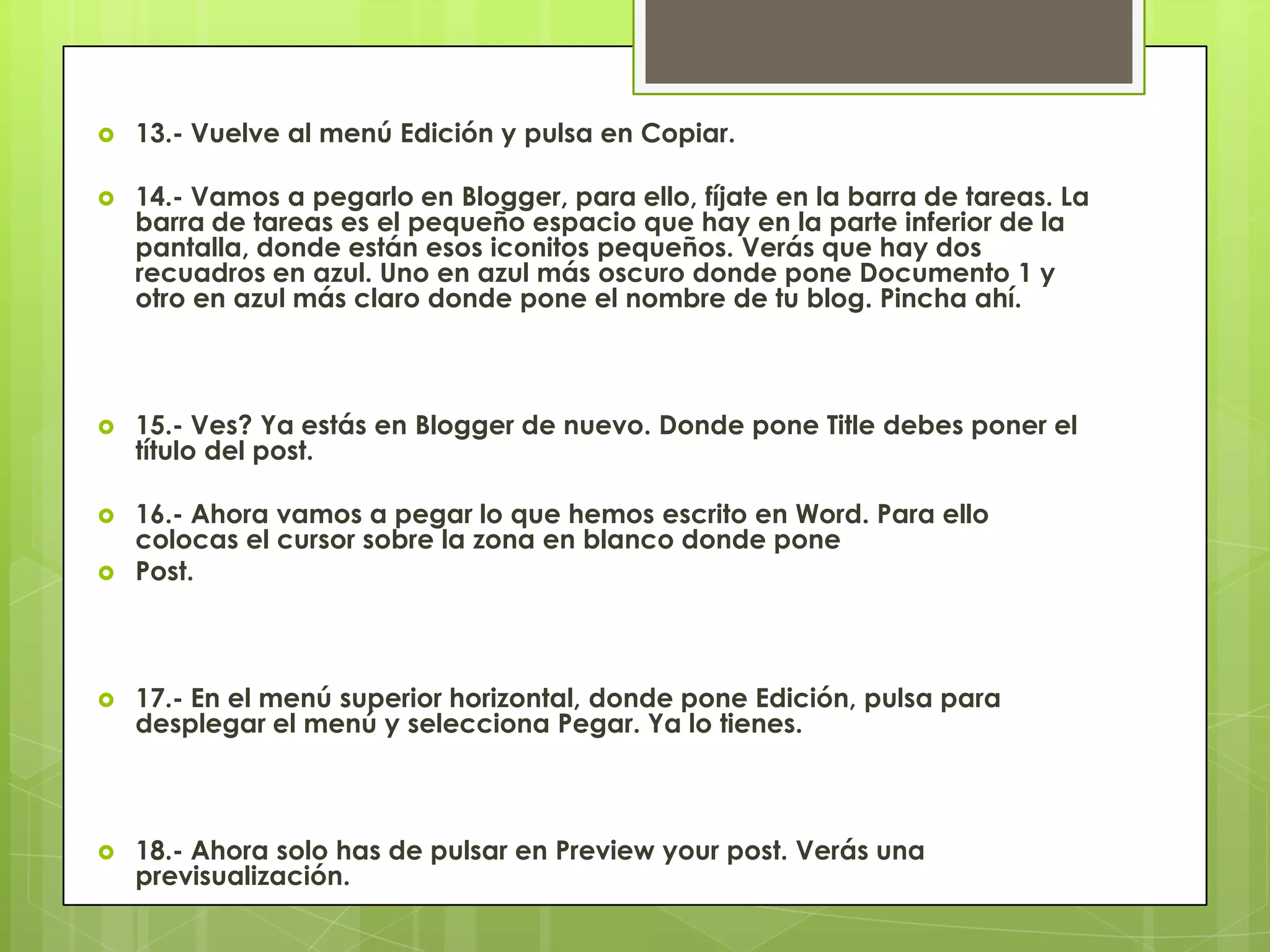  13.- Vuelve al menú Edición y pulsa en Copiar.
 14.- Vamos a pegarlo en Blogger, para ello, fíjate en la barra de tareas. La
barra de tareas es el pequeño espacio que hay en la parte inferior de la
pantalla, donde están esos iconitos pequeños. Verás que hay dos
recuadros en azul. Uno en azul más oscuro donde pone Documento 1 y
otro en azul más claro donde pone el nombre de tu blog. Pincha ahí.
 15.- Ves? Ya estás en Blogger de nuevo. Donde pone Title debes poner el
título del post.
 16.- Ahora vamos a pegar lo que hemos escrito en Word. Para ello
colocas el cursor sobre la zona en blanco donde pone
 Post.
 17.- En el menú superior horizontal, donde pone Edición, pulsa para
desplegar el menú y selecciona Pegar. Ya lo tienes.
 18.- Ahora solo has de pulsar en Preview your post. Verás una
previsualización.
 