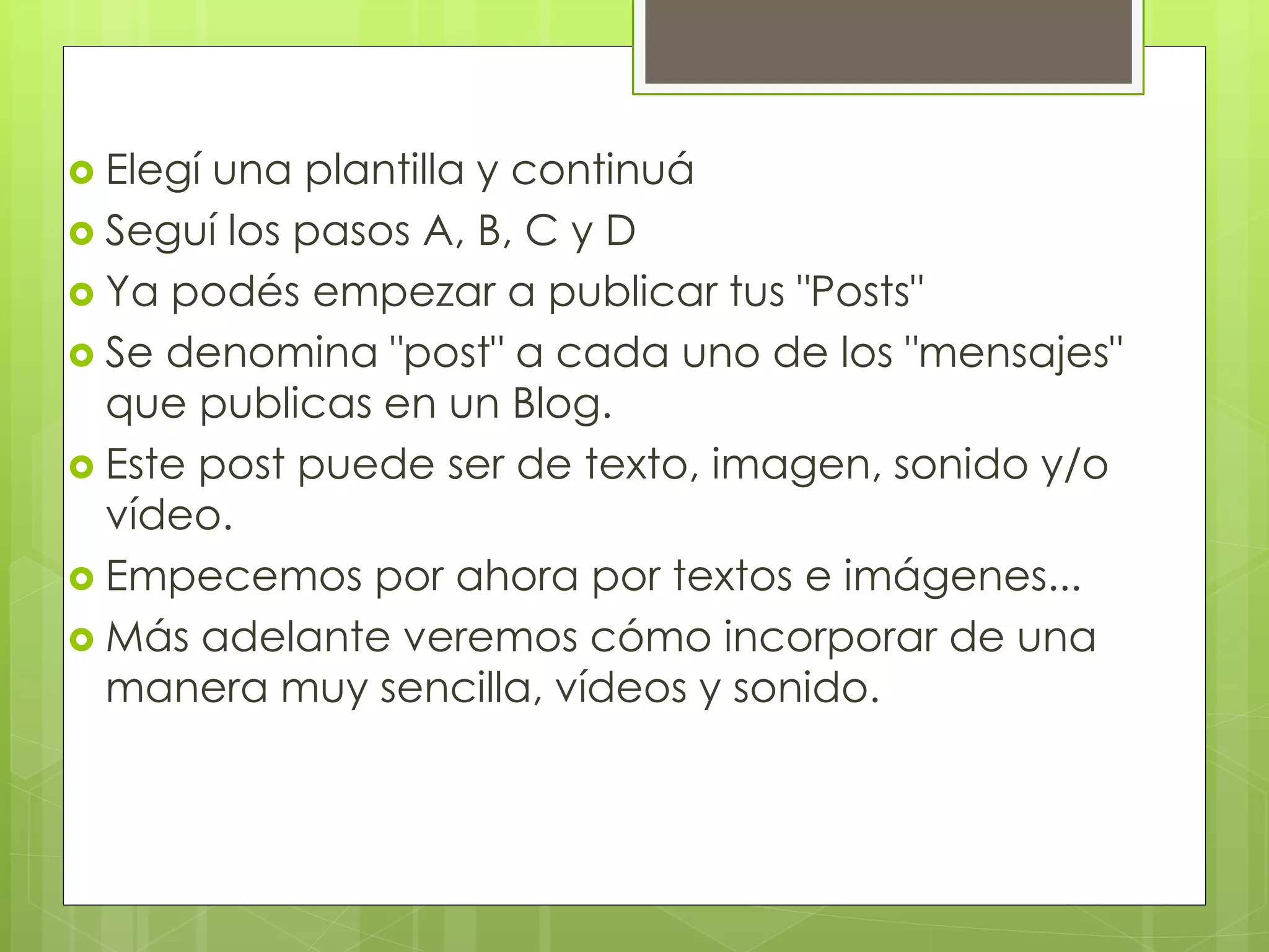  Elegí una plantilla y continuá
 Seguí los pasos A, B, C y D
 Ya podés empezar a publicar tus "Posts"
 Se denomina "post" a cada uno de los "mensajes"
que publicas en un Blog.
 Este post puede ser de texto, imagen, sonido y/o
vídeo.
 Empecemos por ahora por textos e imágenes...
 Más adelante veremos cómo incorporar de una
manera muy sencilla, vídeos y sonido.
 