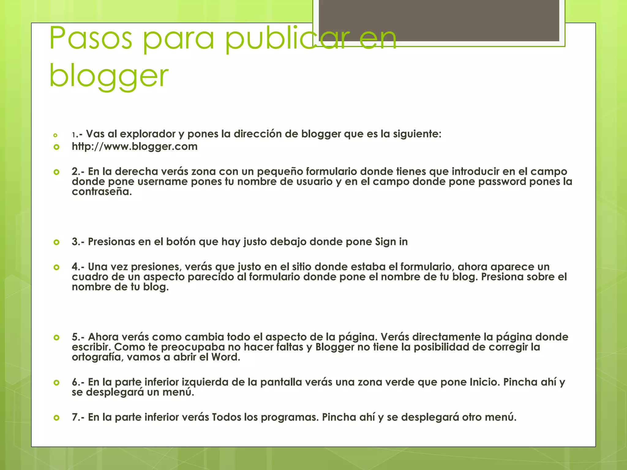 Pasos para publicar en
blogger
 1.- Vas al explorador y pones la dirección de blogger que es la siguiente:
 http://www.blogger.com
 2.- En la derecha verás zona con un pequeño formulario donde tienes que introducir en el campo
donde pone username pones tu nombre de usuario y en el campo donde pone password pones la
contraseña.
 3.- Presionas en el botón que hay justo debajo donde pone Sign in
 4.- Una vez presiones, verás que justo en el sitio donde estaba el formulario, ahora aparece un
cuadro de un aspecto parecido al formulario donde pone el nombre de tu blog. Presiona sobre el
nombre de tu blog.
 5.- Ahora verás como cambia todo el aspecto de la página. Verás directamente la página donde
escribir. Como te preocupaba no hacer faltas y Blogger no tiene la posibilidad de corregir la
ortografía, vamos a abrir el Word.
 6.- En la parte inferior izquierda de la pantalla verás una zona verde que pone Inicio. Pincha ahí y
se desplegará un menú.
 7.- En la parte inferior verás Todos los programas. Pincha ahí y se desplegará otro menú.
 