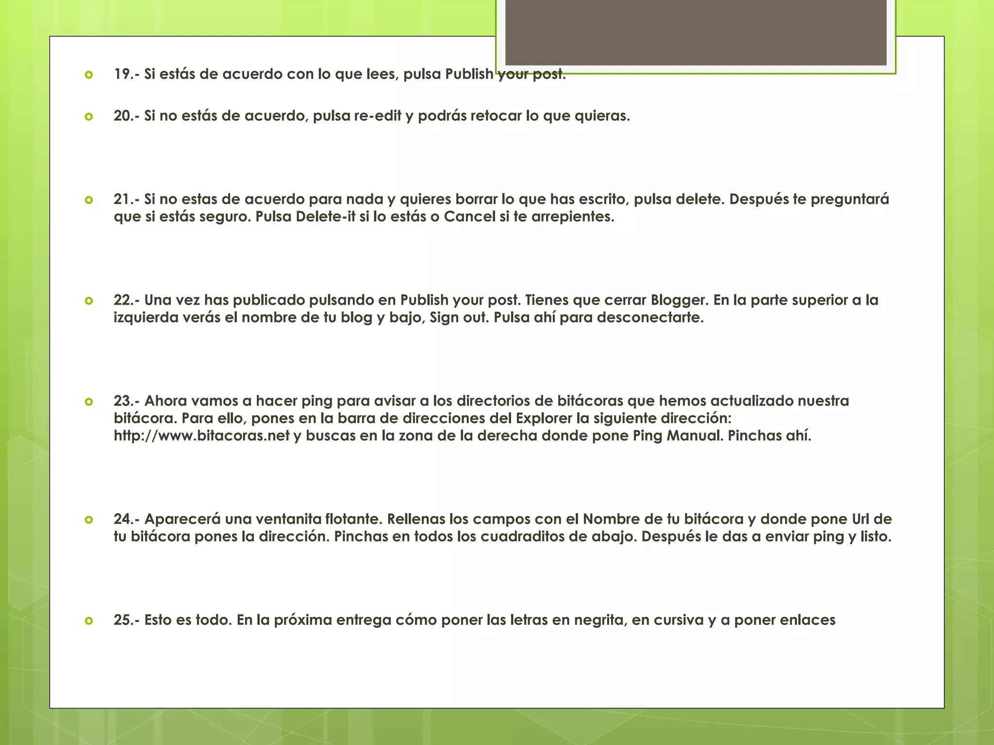  19.- Si estás de acuerdo con lo que lees, pulsa Publish your post.
 20.- Si no estás de acuerdo, pulsa re-edit y podrás retocar lo que quieras.
 21.- Si no estas de acuerdo para nada y quieres borrar lo que has escrito, pulsa delete. Después te preguntará
que si estás seguro. Pulsa Delete-it si lo estás o Cancel si te arrepientes.
 22.- Una vez has publicado pulsando en Publish your post. Tienes que cerrar Blogger. En la parte superior a la
izquierda verás el nombre de tu blog y bajo, Sign out. Pulsa ahí para desconectarte.
 23.- Ahora vamos a hacer ping para avisar a los directorios de bitácoras que hemos actualizado nuestra
bitácora. Para ello, pones en la barra de direcciones del Explorer la siguiente dirección:
http://www.bitacoras.net y buscas en la zona de la derecha donde pone Ping Manual. Pinchas ahí.
 24.- Aparecerá una ventanita flotante. Rellenas los campos con el Nombre de tu bitácora y donde pone Url de
tu bitácora pones la dirección. Pinchas en todos los cuadraditos de abajo. Después le das a enviar ping y listo.
 25.- Esto es todo. En la próxima entrega cómo poner las letras en negrita, en cursiva y a poner enlaces
 
