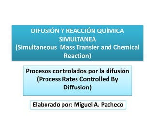 DIFUSIÓN Y REACCIÓN QUÍMICA
SIMULTANEA
(Simultaneous Mass Transfer and Chemical
Reaction)
Procesos controlados por la difusión
(Process Rates Controlled By
Diffusion)
Elaborado por: Miguel A. Pacheco
 