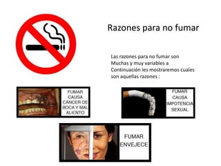 Razones para no fumar
Las razones para no fumar son
Muchas y muy variables a
Continuación les mostraremos cuales
son aquellas razones :
 
