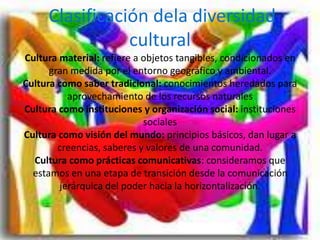Clasificación dela diversidad
cultural
Cultura material: refiere a objetos tangibles, condicionados en
gran medida por el entorno geográfico y ambiental.
Cultura como saber tradicional: conocimientos heredados para
aprovechamiento de los recursos naturales
Cultura como instituciones y organización social: instituciones
sociales
Cultura como visión del mundo: principios básicos, dan lugar a
creencias, saberes y valores de una comunidad.
Cultura como prácticas comunicativas: consideramos que
estamos en una etapa de transición desde la comunicación
jerárquica del poder hacia la horizontalización.
 