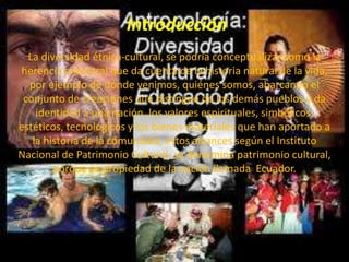 Introducción
La diversidad étnica-cultural, se podría conceptualizar como la
herencia ancestral que da cuenta de la historia natural de la vida,
por ejemplo de dónde venimos, quiénes somos, abarcando el
conjunto de creaciones que distingue de los demás pueblos y da
identidad a una nación, los valores espirituales, simbólicos,
estéticos, tecnológicos y los bienes materiales que han aportado a
la historia de la comunidad, estos alcances según el Instituto
Nacional de Patrimonio Cultural, se denomina patrimonio cultural,
porque es propiedad de la nación llamada Ecuador.
 
