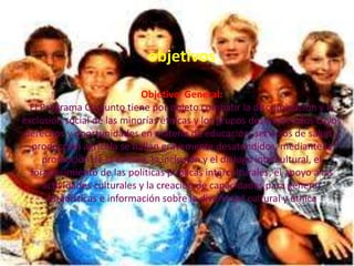 objetivos
Objetivo General:
El Programa Conjunto tiene por objeto combatir la discriminación y la
exclusión social de las minorías étnicas y los grupos desfavorecidos cuyos
derechos y oportunidades en materia de educación, servicios de salud y
producción agrícola se hallan gravemente desatendidos, mediante la
promoción de la cultura, la inclusión y el diálogo intercultural, el
fortalecimiento de las políticas públicas interculturales, el apoyo a las
actividades culturales y la creación de capacidades para generar
estadísticas e información sobre la diversidad cultural y étnica
 