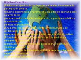 Objetivos Específicos:
Ø Reforzar el ejercicio de los derechos culturales, incrementar la
participación política,
reducir la discriminación y promover la igualdad de oportunidades
en favor de los
grupos excluidos mediante la elaboración, la puesta en práctica y
la evaluación de
políticas interculturales
Ø Aumentar las oportunidades de desarrollo humano y de
revitalización cultural de
grupos marginados impulsando industrias culturales y creativas
Ø Fortalecer los sistemas de planificación nacional y local
mediante la creación de
capacidades en los terrenos de la producción, el análisis, el
empleo y la difusión de
estadísticas sobre la diversidad cultural y étnica, con objeto de
mejorar la formulación
de las políticas culturales
 