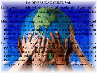 LA DIVERSIDAD CULTURAL
La diversidad cultural se refiere al grado de diversidad y
variación tanto a nivel mundial como en ciertas áreas, en las
que existe interacción de diferentes culturas coexistentes.
Muchos estados y organizaciones consideran que la diversidad
cultural es parte del patrimonio común de la humanidad y
tienen políticas o actitudes favorables a ella. Las acciones en
favor de la diversidad cultural usualmente comprenden la
preservación y promoción de culturas existentes.
La Declaración universal sobre la diversidad cultural, adoptada
por UNESCO en noviembre de 2001, se refiere a la diversidad
cultural en una amplia variedad de contextos y el proyecto de
Convención sobre la Diversidad Cultural elaborado por la
Red Internacional de Políticas Culturales prevé la
cooperación entre las partes en un número de esos asuntos.
 