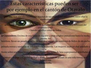 Estas características pueden ser :
por ejemplo en el cantón de Otavalo
Otavalo.- Los otavalos mantienen muchas de sus tradiciones ancestrales, entre ellas la
confección
artesanal de tejidos. Los otavalos de la ciudad han creado empresas y subsisten del
comercio textil.
Otavalo significa cobija de todos.
§ Costumbres: Encima de una blusa de algodón y unas amplios pantalones hasta la media
pierna, los
hombres, llevan un pesado poncho de lana azul oscuro, un sombrero de fieltro de ala ancha
sobre su
peinada trenza y sandalias de tela con suela de cuerda. Las mujeres, usan un chal anudado a
la
frente sobre una blusa blanca bordada. Visten dos faldas de lana superpuestas, enrolladas a
la
cintura y sujetas con cintos hechos a mano. También se peinan en una sola trenza, que
cubren con
una mantilla.
 