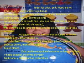 § Celebraciones y fiestas: Todos los años, en la Fiesta de los
Corazas, se revive durante tres días, la
cultura incaica, en un elaborado espectáculo. Asimismo, en
verano, tiene lugar el acontecimiento
social del año, la fiesta de San Juan, que coincide con el Intiraimi
(fiesta inca del solsticio de verano),
y se desarrolla a lo largo de dos semanas en las cuales cesa toda
actividad.
§ Leyendas: Antiguamente a los mercaderes se los denominaba
"mindaláes", desarrollaban su
actividad bajo el control cacical y estaban sujetos al pago de
tributos en oro, mantas y chaquira de
hueso blanco .
§ Tradiciones: Este pueblo excepcional conserva su lengua kichwa
y habla español, su forma de vestir
tradicional y otras muchas costumbres.
 