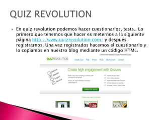  En quiz revolution podemos hacer cuestionarios, tests.. Lo
primero que tenemos que hacer es meternos a la siguiente
página http://www.quizrevolution.com/ y después
registrarnos. Una vez registrados hacemos el cuestionario y
lo copiamos en nuestro blog mediante un código HTML.
 