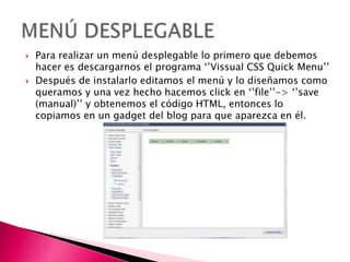  Para realizar un menú desplegable lo primero que debemos
hacer es descargarnos el programa ‘’Vissual CSS Quick Menu’’
 Después de instalarlo editamos el menú y lo diseñamos como
queramos y una vez hecho hacemos click en ‘’file’’-> ‘’save
(manual)’’ y obtenemos el código HTML, entonces lo
copiamos en un gadget del blog para que aparezca en él.
 