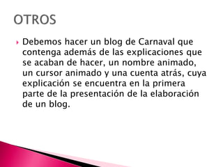  Debemos hacer un blog de Carnaval que
contenga además de las explicaciones que
se acaban de hacer, un nombre animado,
un cursor animado y una cuenta atrás, cuya
explicación se encuentra en la primera
parte de la presentación de la elaboración
de un blog.
 
