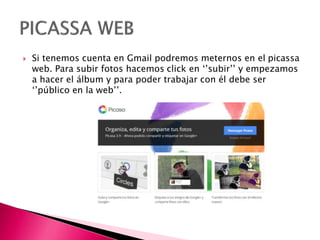  Si tenemos cuenta en Gmail podremos meternos en el picassa
web. Para subir fotos hacemos click en ‘’subir’’ y empezamos
a hacer el álbum y para poder trabajar con él debe ser
‘’público en la web’’.
 