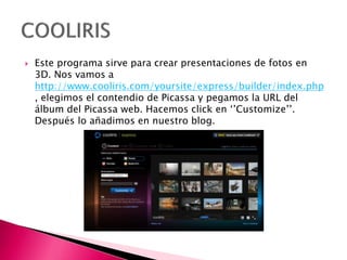  Este programa sirve para crear presentaciones de fotos en
3D. Nos vamos a
http://www.cooliris.com/yoursite/express/builder/index.php
, elegimos el contendio de Picassa y pegamos la URL del
álbum del Picassa web. Hacemos click en ‘’Customize’’.
Después lo añadimos en nuestro blog.
 