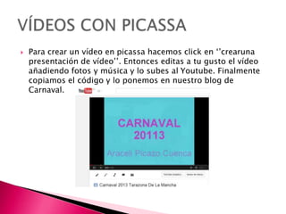 Para crear un vídeo en picassa hacemos click en ‘’crearuna
presentación de vídeo’’. Entonces editas a tu gusto el vídeo
añadiendo fotos y música y lo subes al Youtube. Finalmente
copiamos el código y lo ponemos en nuestro blog de
Carnaval.
 