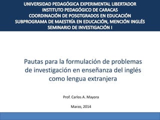 Pautas para la formulación de problemas
de investigación en enseñanza del inglés
como lengua extranjera
Prof. Carlos A. Mayora
Marzo, 2014
 