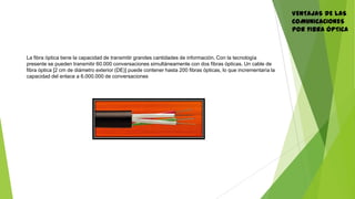 VENTAJAS DE LAS
COMUNICACIONES
POR FIBRA ÓPTICA
La fibra óptica tiene la capacidad de transmitir grandes cantidades de información. Con la tecnología
presente se pueden transmitir 60.000 conversaciones simultáneamente con dos fibras ópticas. Un cable de
fibra óptica [2 cm de diámetro exterior (DE)] puede contener hasta 200 fibras ópticas, lo que incrementaría la
capacidad del enlace a 6.000.000 de conversaciones
 