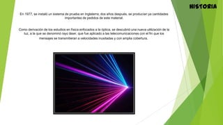 HISTORIA
En 1977, se instaló un sistema de prueba en Inglaterra; dos años después, se producían ya cantidades
importantes de pedidos de este material.
Como derivación de los estudios en física enfocados a la óptica, se descubrió una nueva utilización de la
luz, a la que se denominó rayo láser, que fue aplicado a las telecomunicaciones con el fin que los
mensajes se transmitieran a velocidades inusitadas y con amplia cobertura.
 