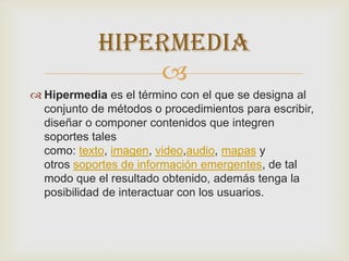 
 Hipermedia es el término con el que se designa al
conjunto de métodos o procedimientos para escribir,
diseñar o componer contenidos que integren
soportes tales
como: texto, imagen, video,audio, mapas y
otros soportes de información emergentes, de tal
modo que el resultado obtenido, además tenga la
posibilidad de interactuar con los usuarios.
HIPERMEDIA
 