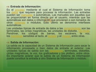 
 Entrada de Información:
Es el proceso mediante el cual el Sistema de Información toma
los datos que requiere para procesar la información. Las entradas
pueden ser manuales o automáticas. Las manuales son aquellas que
se proporcionan en forma directa por el usuario, mientras que las
automáticas son datos o información que provienen o son tomados de
otros sistemas o módulos. Esto último se denomina interfases
automáticas.
Las unidades típicas de entrada de datos a las computadoras son las
terminales, las cintas magnéticas, las unidades de diskette, CD-ROM,
Pendriver, los códigos de barras, los escáners, la voz,
los monitores sensibles al tacto, el teclado y el mouse, entre otras.
 Salida de Información:
La salida es la capacidad de un Sistema de Información para sacar la
información procesada o bien datos de entrada al exterior. Las
unidades típicas de salida son las impresoras, terminales, diskettes,
cintas magnéticas, la voz, los graficadores y los plotters, entre otros.
Es importante aclarar que la salida de un Sistema de Información
puede constituir la entrada a otro Sistema de Información o módulo.
 