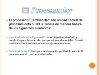  El procesador (también llamado unidad central de
procesamiento o CPU) Consta de manera básica
de los siguientes elementos:
La unidad aritmético lógica o ALU es el dispositivo diseñado y
construido para llevar a cabo las operaciones elementales. En esta
unidad es donde se hace todo el trabajo computacional.
La unidad de control recupera la información poniéndola en la ALU
para la operación que debe desarrollar.