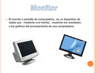 El monitor o pantalla de computadora , es un dispositivo de
salida que , mediante una interfaz , muestran los resultados ,
o los gráficos del procesamiento de una computadora.