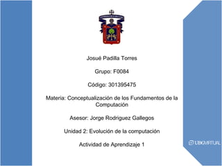 Josué Padilla Torres
Grupo: F0084
Código: 301395475
Materia: Conceptualización de los Fundamentos de la
Computación
Asesor: Jorge Rodriguez Gallegos
Unidad 2: Evolución de la computación
Actividad de Aprendizaje 1
 
