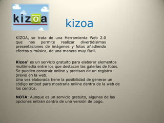 kizoa
KIZOA, se trata de una Herramienta Web 2.0
que nos permite realizar divertidísimas
presentaciones de imágenes y fotos añadiendo
efectos y música, de una manera muy fácil.
Kizoa" es un servicio gratuito para elaborar elementos
multimedia entre los que destacan las galerías de fotos.
Se pueden construir online y precisan de un registro
previo en la web.
Una vez elaborada tiene la posibilidad de generar un
código embed para mostrarla online dentro de la web de
los centros.
NOTA: Aunque es un servicio gratuito, algunas de las
opciones entran dentro de una versión de pago.
 
