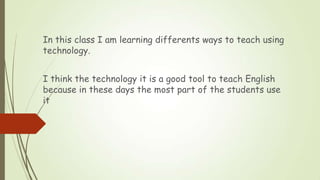 In this class I am learning differents ways to teach using
technology.
I think the technology it is a good tool to teach E...