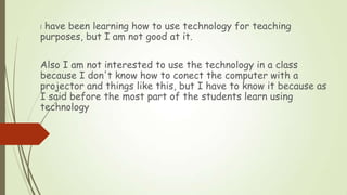 I have been learning how to use technology for teaching
purposes, but I am not good at it.
Also I am not interested to use...