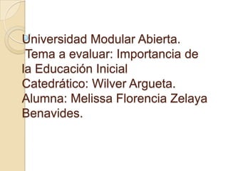 Universidad Modular Abierta.
Tema a evaluar: Importancia de
la Educación Inicial
Catedrático: Wilver Argueta.
Alumna: Melissa Florencia Zelaya
Benavides.
 