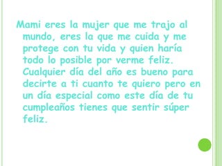 Mami eres la mujer que me trajo al
mundo, eres la que me cuida y me
protege con tu vida y quien haría
todo lo posible por verme feliz.
Cualquier día del año es bueno para
decirte a ti cuanto te quiero pero en
un día especial como este día de tu
cumpleaños tienes que sentir súper
feliz.
 