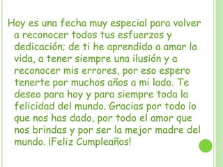 Hoy es una fecha muy especial para volver
a reconocer todos tus esfuerzos y
dedicación; de ti he aprendido a amar la
vida, a tener siempre una ilusión y a
reconocer mis errores, por eso espero
tenerte por muchos años a mi lado. Te
deseo para hoy y para siempre toda la
felicidad del mundo. Gracias por todo lo
que nos has dado, por todo el amor que
nos brindas y por ser la mejor madre del
mundo. ¡Feliz Cumpleaños!
 