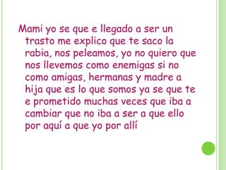 Mami yo se que e llegado a ser un
trasto me explico que te saco la
rabia, nos peleamos, yo no quiero que
nos llevemos como enemigas si no
como amigas, hermanas y madre a
hija que es lo que somos ya se que te
e prometido muchas veces que iba a
cambiar que no iba a ser a que ello
por aquí a que yo por allí
 
