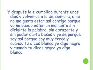 Y después lo e cumplido durante unos
días y volvemos a lo de siempre, a mi
no me gusta estar así contigo porque
yo no puedo estar un momento sin
dirigirte la palabra, sin abrazarte y
sin poder darte besos y yo se porque
soy así porque soy muy terca y
cuando tu dices blanco yo digo negro
y cuando tu dices negro yo digo
blanco
 