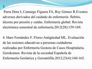 3.
Parra Dora I, Camargo Figuera FA, Rey Gómez R.Eventos
adversos derivados del cuidado de enfermería: flebitis,
úlceras por presión y caídas. Enfermería global: Revista
electrónica semestral de enfermería.2012(28):159-169.
4. Haro Fernández F. Flores Antigüedad ML. Evaluación
de las sesiones educativas a personas cuidadoras
realizadas por Enfermería Gestora de Casos Hospitalaria.
Gerokomos: Revista de la sociedad Española de
Enfermería Geriátrica y Gerontófila.2012;23(4):160-165.
 