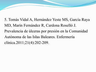 5. Tomás Vidal A, Hernández Yeste MS, García Raya
MD, Marín Fernández R, Cardona Roselló J.
Prevalencia de úlceras por presión en la Comunidad
Autónoma de las Islas Baleares. Enfermería
clínica.2011;21(4):202-209.
 