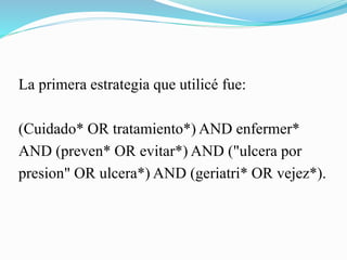 La primera estrategia que utilicé fue:
(Cuidado* OR tratamiento*) AND enfermer*
AND (preven* OR evitar*) AND ("ulcera por
presion" OR ulcera*) AND (geriatri* OR vejez*).
 