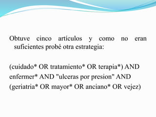 Obtuve cinco artículos y como no eran
suficientes probé otra estrategia:
(cuidado* OR tratamiento* OR terapia*) AND
enfermer* AND "ulceras por presion" AND
(geriatria* OR mayor* OR anciano* OR vejez)
 