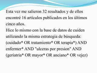 Esta vez me salieron 32 resultados y de ellos
encontré 16 artículos publicados en los últimos
cinco años.
Hice lo mismo con la base de datos de cuiden
utilizando la misma estrategia de búsqueda:
(cuidado* OR tratamiento* OR terapia*) AND
enfermer* AND "ulceras por presion" AND
(geriatria* OR mayor* OR anciano* OR vejez)
 