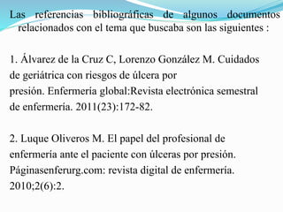 Las referencias bibliográficas de algunos documentos
relacionados con el tema que buscaba son las siguientes :
1. Álvarez de la Cruz C, Lorenzo González M. Cuidados
de geriátrica con riesgos de úlcera por
presión. Enfermería global:Revista electrónica semestral
de enfermería. 2011(23):172-82.
2. Luque Oliveros M. El papel del profesional de
enfermería ante el paciente con úlceras por presión.
Páginasenferurg.com: revista digital de enfermería.
2010;2(6):2.
 