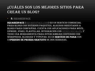 ¿CUÁLES SON LOS MEJORES SITIOS PARA
CREAR UN BLOG?
• 5. Squarespace
Squarespace (squarespace.com) es un servicio comercial
para blogs con diversos paquetes, algunos orientados a
blogs para compañías. Cuenta con aplicaciones para móvil
(iPhone, iPad), plantillas, integración con redes sociales, y
tiene una herramienta para intercambiar contenido con
WordPress, Blogger y TypePad. Es un servicio de paga con
unperiodo de prueba gratuito de dos semanas.
 